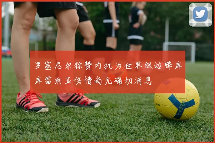 罗塞尼尔称赞内托为世界级边锋库库雷利亚伤情尚无确切消息