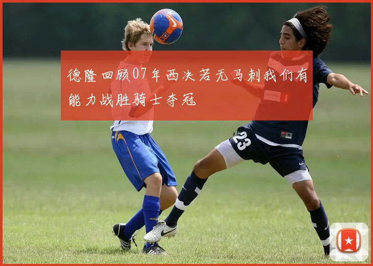 德隆回顾07年西决若无马刺我们有能力战胜骑士夺冠