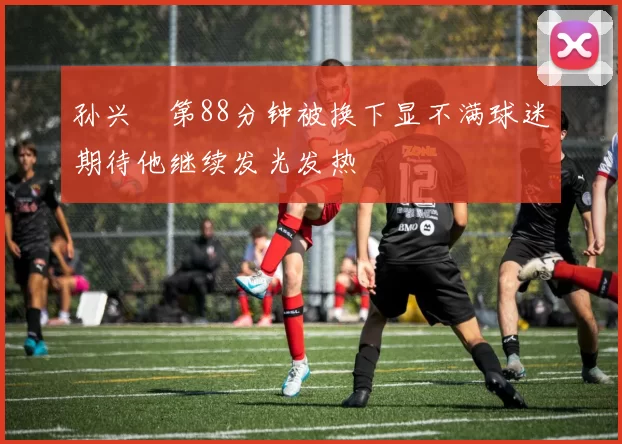 孙兴慜第88分钟被换下显不满球迷期待他继续发光发热