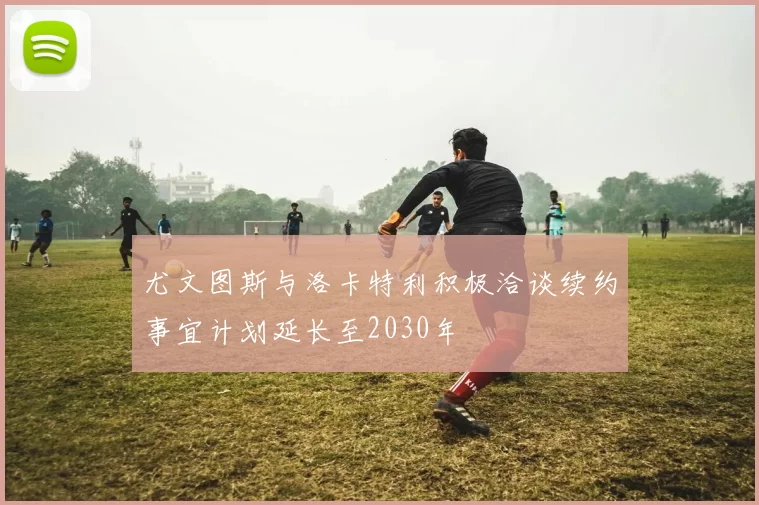 尤文图斯与洛卡特利积极洽谈续约事宜计划延长至2030年