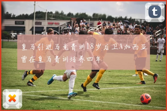 皇马引进马竞青训18岁后卫A加西亚曾在皇马青训培养四年