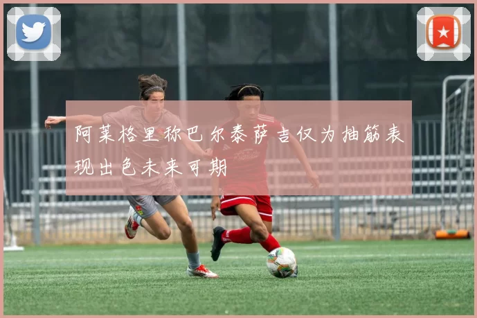 阿莱格里称巴尔泰萨吉仅为抽筋表现出色未来可期