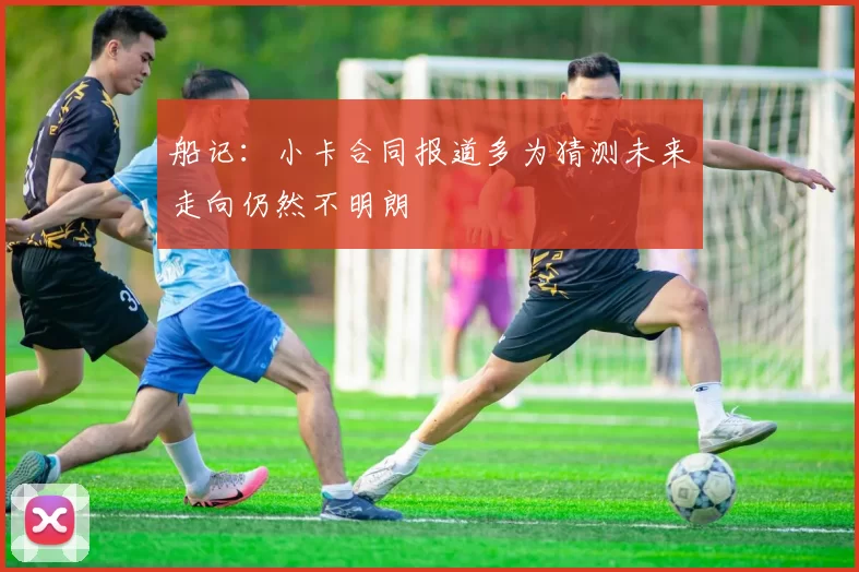 船记：小卡合同报道多为猜测未来走向仍然不明朗