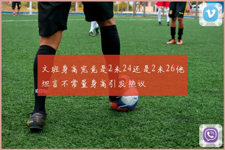 文班身高究竟是2米24还是2米26他坦言不常量身高引发热议