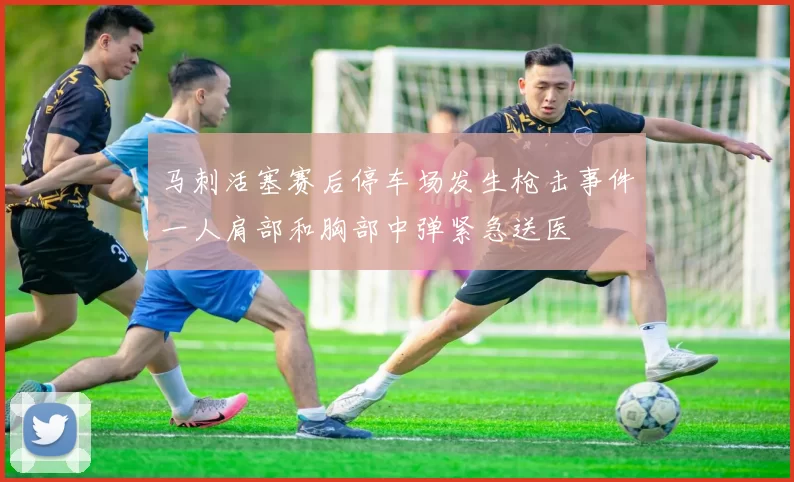 马刺活塞赛后停车场发生枪击事件一人肩部和胸部中弹紧急送医