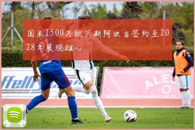 国米1500万欧买断阿坎吉签约至2028年展现雄心