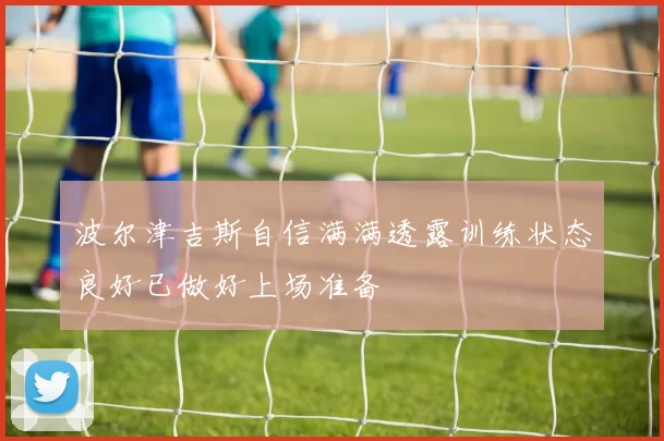 波尔津吉斯自信满满透露训练状态良好已做好上场准备