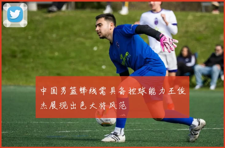 中国男篮锋线需具备控球能力王俊杰展现出色大将风范