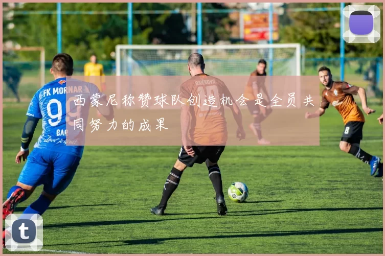 西蒙尼称赞球队创造机会是全员共同努力的成果