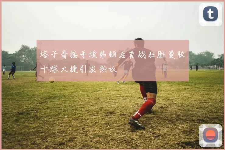 塔子哥接手埃弗顿后首战狂胜曼联十球大捷引发热议