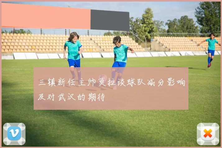 三镇新任主帅莫拉谈球队减分影响及对武汉的期待