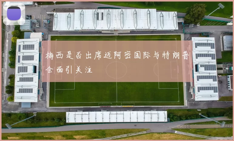 梅西是否出席迈阿密国际与特朗普会面引关注