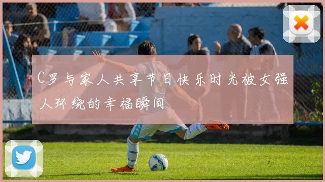 C罗与家人共享节日快乐时光被女强人环绕的幸福瞬间