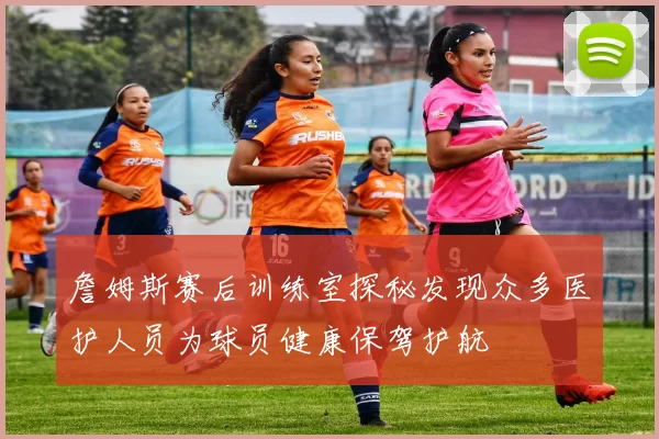 詹姆斯赛后训练室探秘发现众多医护人员为球员健康保驾护航