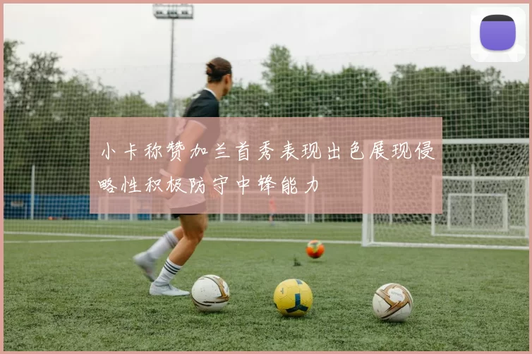小卡称赞加兰首秀表现出色展现侵略性积极防守中锋能力